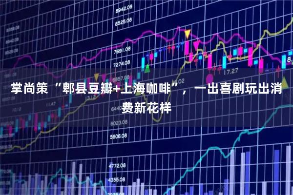 掌尚策 “郫县豆瓣+上海咖啡”，一出喜剧玩出消费新花样