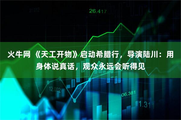 火牛网 《天工开物》启动希腊行，导演陆川：用身体说真话，观众永远会听得见