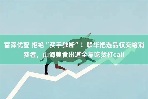 富深优配 拒绝“买手独断”！联华把选品权交给消费者，山海美食出道全靠吃货打call