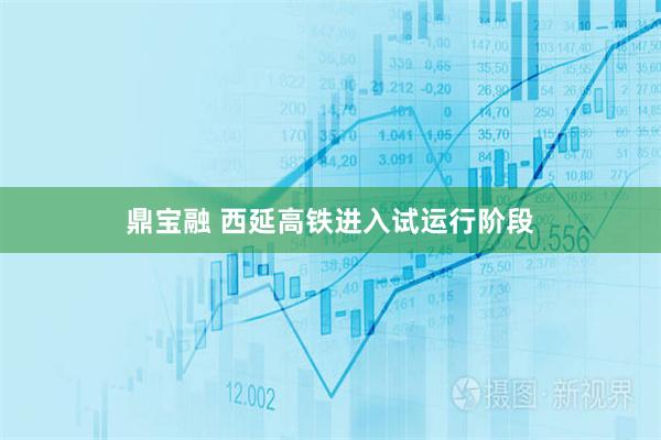 鼎宝融 西延高铁进入试运行阶段