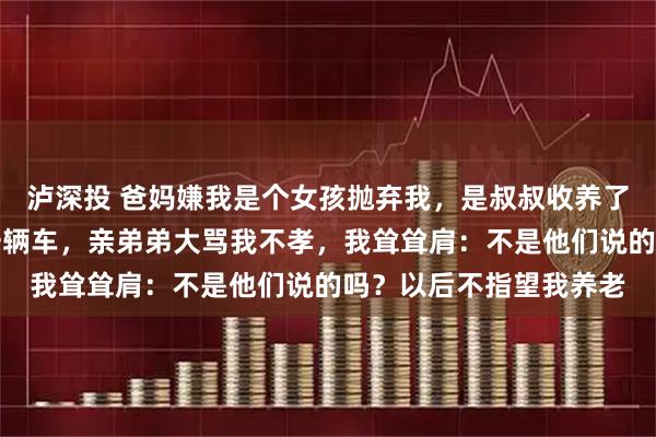 泸深投 爸妈嫌我是个女孩抛弃我，是叔叔收养了我，长大后我送叔叔一辆车，亲弟弟大骂我不孝，我耸耸肩：不是他们说的吗？以后不指望我养老