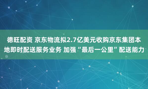 德旺配资 京东物流拟2.7亿美元收购京东集团本地即时配送服务业务 加强“最后一公里”配送能力