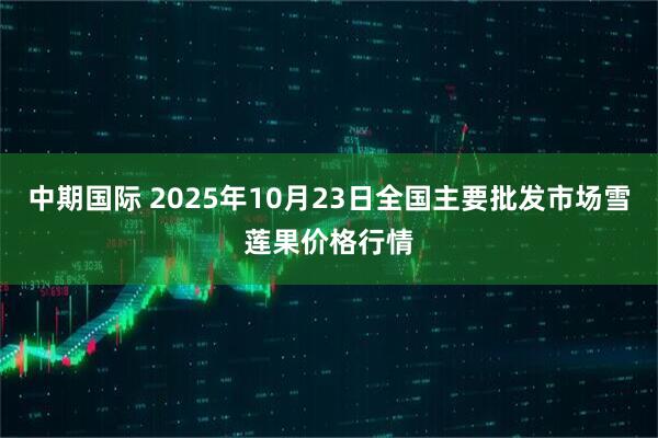 中期国际 2025年10月23日全国主要批发市场雪莲果价格行情