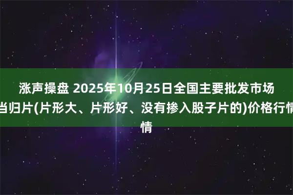 涨声操盘 2025年10月25日全国主要批发市场当归片(片形大、片形好、没有掺入股子片的)价格行情