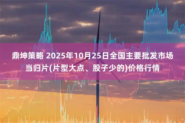 鼎坤策略 2025年10月25日全国主要批发市场当归片(片型大点、股子少的)价格行情