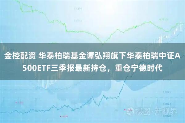 金控配资 华泰柏瑞基金谭弘翔旗下华泰柏瑞中证A500ETF三季报最新持仓，重仓宁德时代