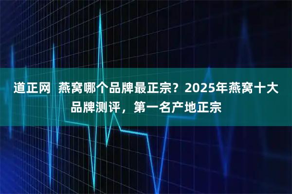 道正网  燕窝哪个品牌最正宗？2025年燕窝十大品牌测评，第一名产地正宗