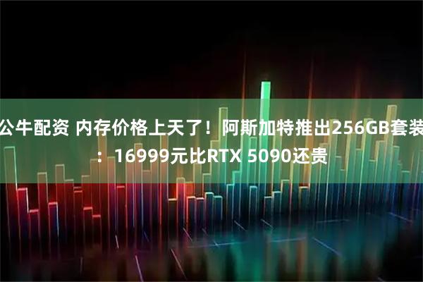公牛配资 内存价格上天了！阿斯加特推出256GB套装：16999元比RTX 5090还贵