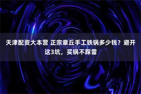 天津配资大本营 正宗章丘手工铁锅多少钱？避开这3坑，买锅不踩雷