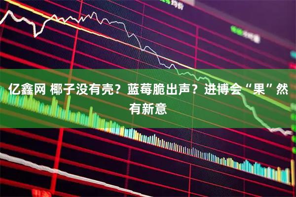 亿鑫网 椰子没有壳？蓝莓脆出声？进博会“果”然有新意