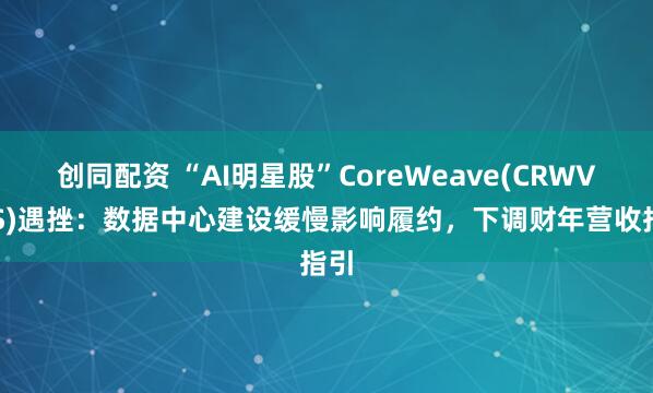 创同配资 “AI明星股”CoreWeave(CRWV.US)遇挫：数据中心建设缓慢影响履约，下调财年营收指引