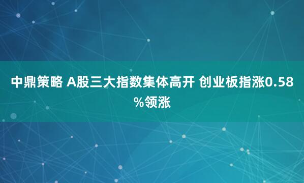 中鼎策略 A股三大指数集体高开 创业板指涨0.58%领涨