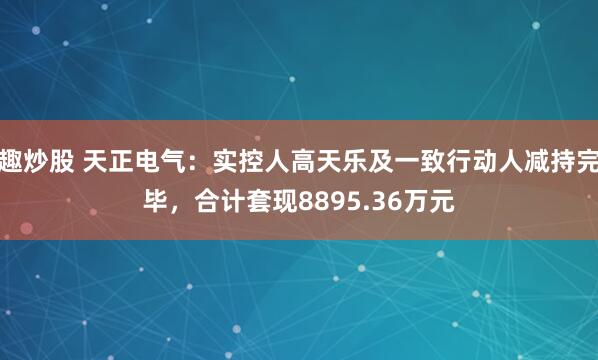 趣炒股 天正电气：实控人高天乐及一致行动人减持完毕，合计套现8895.36万元