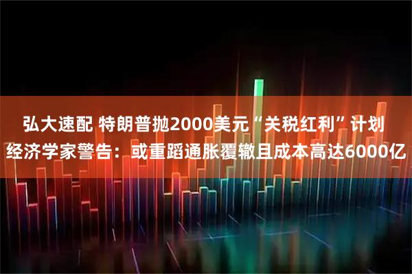 弘大速配 特朗普抛2000美元“关税红利”计划 经济学家警告：或重蹈通胀覆辙且成本高达6000亿