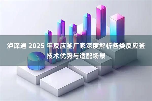 泸深通 2025 年反应釜厂家深度解析各类反应釜技术优势与适配场景