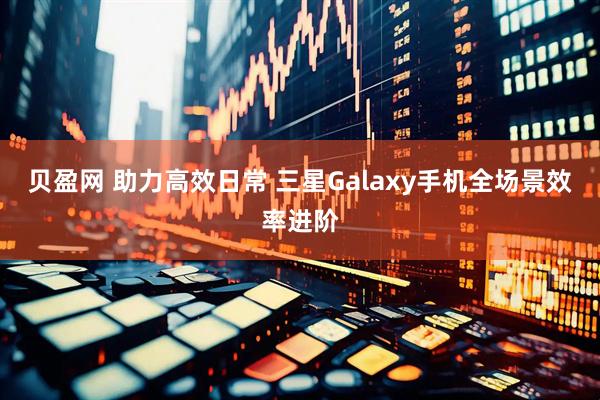 贝盈网 助力高效日常 三星Galaxy手机全场景效率进阶
