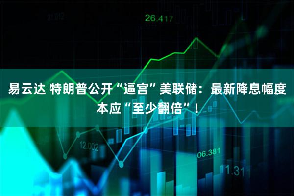 易云达 特朗普公开“逼宫”美联储：最新降息幅度本应“至少翻倍”！