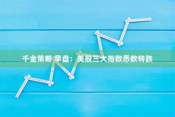 千金策略 早盘：美股三大指数悉数转跌