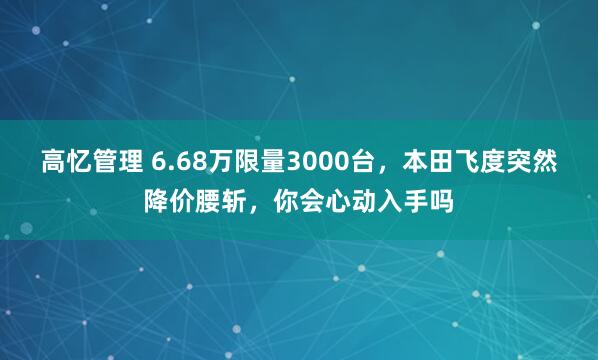 高忆管理 6.68万限量3000台，本田飞度突然降价腰斩，你会心动入手吗