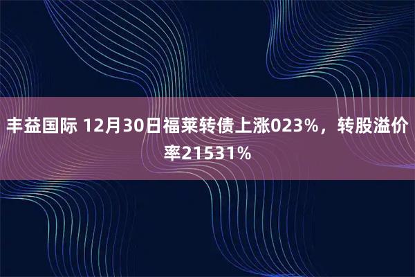 丰益国际 12月30日福莱转债上涨023%，转股溢价率21531%