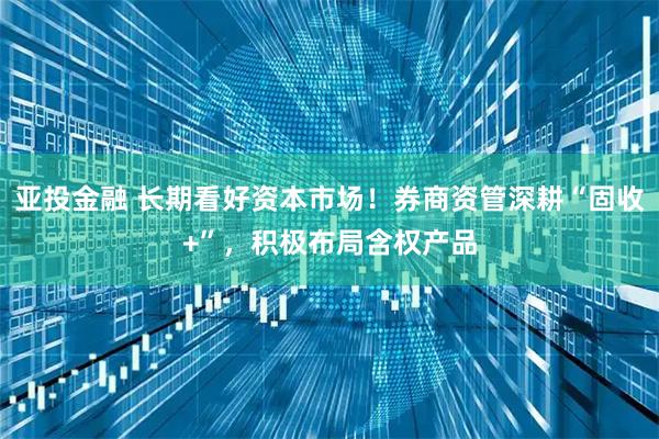 亚投金融 长期看好资本市场!券商资管深耕“固收+”,积极布局含权产品