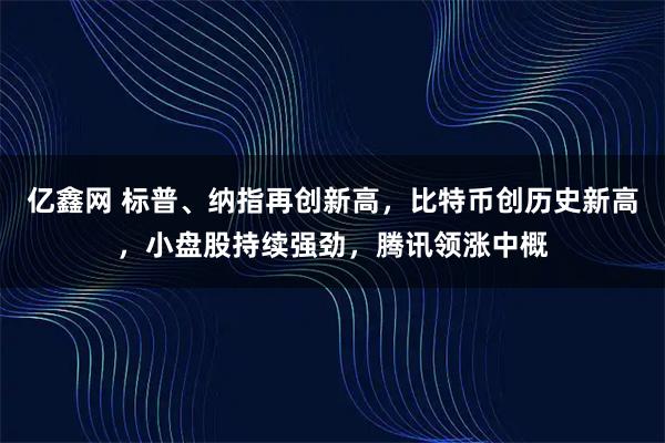 亿鑫网 标普、纳指再创新高,比特币创历史新高,小盘股持续强劲,腾讯领涨中概