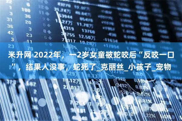 米升网 2022年，一2岁女童被蛇咬后“反咬一口”，结果人没事，蛇死了_克丽丝_小孩子_宠物